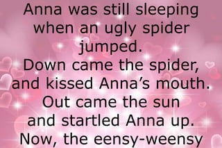 Anna was still sleeping 
when an ugly spider 
jumped. 
Down came the spider, 
and kissed Anna’s mouth. 
Out came the sun 
and startled Anna up. 
Now, the eensy-weensy 
 