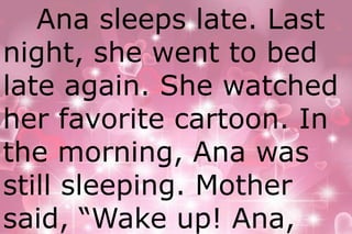 Ana sleeps late. Last 
night, she went to bed 
late again. She watched 
her favorite cartoon. In 
the morning, Ana was 
still sleeping. Mother 
said, “Wake up! Ana, 
 