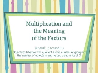 Multiplication and
the Meaning
of the Factors
Module 1: Lesson 13
Objective: Interpret the quotient as the number of groups or
the number of objects in each group using units of 3.
 