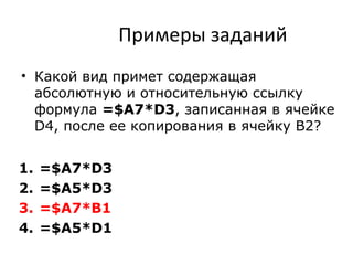 Примеры заданий
• Какой вид примет содержащая
абсолютную и относительную ссылку
формула =$A7*D3, записанная в ячейке
D4, после ее копирования в ячейку B2?
1. =$A7*D3
2. =$A5*D3
3. =$A7*B1
4. =$A5*D1
 