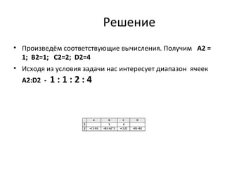 Решение
• Произведём соответствующие вычисления. Получим А2 =
1; В2=1; С2=2; D2=4
• Исходя из условия задачи нас интересует диапазон ячеек
А2:D2 - 1 : 1 : 2 : 4
 