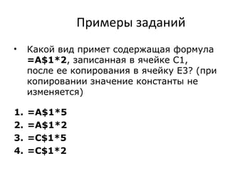 Примеры заданий
• Какой вид примет содержащая формула
=A$1*2, записанная в ячейке С1,
после ее копирования в ячейку Е3? (при
копировании значение константы не
изменяется)
1. =A$1*5
2. =A$1*2
3. =С$1*5
4. =С$1*2
 