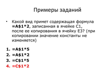 Примеры заданий
• Какой вид примет содержащая формула
=A$1*2, записанная в ячейке С1,
после ее копирования в ячейку Е3? (при
копировании значение константы не
изменяется)
1. =A$1*5
2. =A$1*2
3. =С$1*5
4. =С$1*2
 