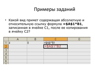 Примеры заданий
• Какой вид примет содержащая абсолютную и
относительную ссылку формула =$A$1*B1,
записанная в ячейке С1, после ее копирования
в ячейку С2?
=$А$1*B2
 
