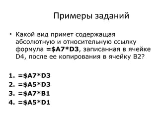 Примеры заданий
• Какой вид примет содержащая
абсолютную и относительную ссылку
формула =$A7*D3, записанная в ячейке
D4, после ее копирования в ячейку B2?
1. =$A7*D3
2. =$A5*D3
3. =$A7*B1
4. =$A5*D1
 