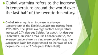 Global warming refers to the increase
in temperature around the world over
the last half of the twentieth century.
 Global Warming: is an increase in average
temperature of the Earth's surface and oceans from
1905-2005, the global average surface temperature
increased 0.74 degrees Celsius (or about 1.4 degrees
Fahrenheit) in some areas like Canada’s arctic, the
average temperature is rising more quickly (e.g. the
Mackenzie Basin has experienced an increase of 1.5
degrees Celsius or 2.5 degrees Fahrenheit)
 