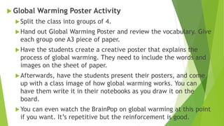  Global Warming Poster Activity
Split the class into groups of 4.
Hand out Global Warming Poster and review the vocabulary. Give
each group one A3 piece of paper.
Have the students create a creative poster that explains the
process of global warming. They need to include the words and
images on the sheet of paper.
Afterwards, have the students present their posters, and come
up with a class image of how global warming works. You can
have them write it in their notebooks as you draw it on the
board.
You can even watch the BrainPop on global warming at this point
if you want. It’s repetitive but the reinforcement is good.
 