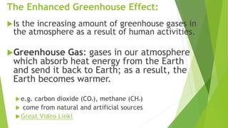 The Enhanced Greenhouse Effect:
Is the increasing amount of greenhouse gases in
the atmosphere as a result of human activities.
Greenhouse Gas: gases in our atmosphere
which absorb heat energy from the Earth
and send it back to Earth; as a result, the
Earth becomes warmer.
e.g. carbon dioxide (CO2), methane (CH4)
 come from natural and artificial sources
Great Video Link!
 