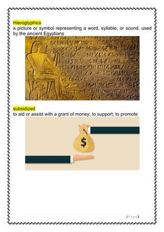 2| P a g e
Hieroglyphics
a picture or symbol representing a word, syllable, or sound, used
by the ancient Egyptians
subsidized
to aid or assist with a grant of money; to support; to promote