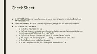 Check Sheet
■ 6. HISTOGRAM Normal manufacturing process, normal quality Limitation Data from
difference sources
■ 7. HISTOGRAMVS. BAR GRAPH Histogram Size, shape and the density of interval.
■ 8. CREATING HISTOGRAM
– 1. Collecting input data (n>50).
– 2. Define K (base on sampling size, density of the bin, narrow the interval) Either the
experience or use the formula K=1+3.32*log(n)
– 3. Define I the Range: R=X max – X min i= R/ K (take the odd number)
– 4. Bin range L = X min-(unit/2), U=L+I ...apply to other number, till > X max
– 5. On theTools menu, click Data Analysis.
– 6. In the AnalysisTools box, click Histogram, and then click OK.
 