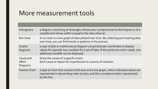 More measurement tools
Histograms a diagram consisting of rectangles whose area is proportional to the frequency of a
variable and whose width is equal to the class interval.
Run chart A run chart is a line graph of data plotted over time. By collecting and charting data
over time, you can find trends or patterns in the process.
Scatter
diagrams
a type of plot or mathematical diagram usingCartesian coordinates to display
values for typically two variables for a set of data. If the points are color-coded, one
additional variable can be displayed.
Cause and
affect
Diagrams
Show the causes of a specific event.
Each cause or reason for imperfection is a source of variation
Paretos Chart a type of chart that contains both bars and a line graph, where individual values are
represented in descending order by bars, and the cumulative total is represented
by the line.
 