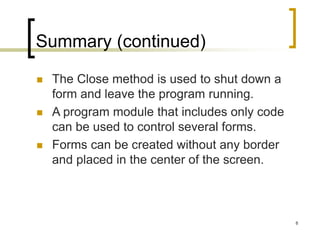 8
Summary (continued)
 The Close method is used to shut down a
form and leave the program running.
 A program module that includes only code
can be used to control several forms.
 Forms can be created without any border
and placed in the center of the screen.
 