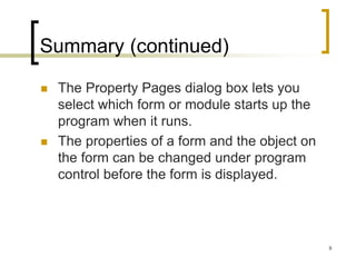 9
Summary (continued)
 The Property Pages dialog box lets you
select which form or module starts up the
program when it runs.
 The properties of a form and the object on
the form can be changed under program
control before the form is displayed.
 