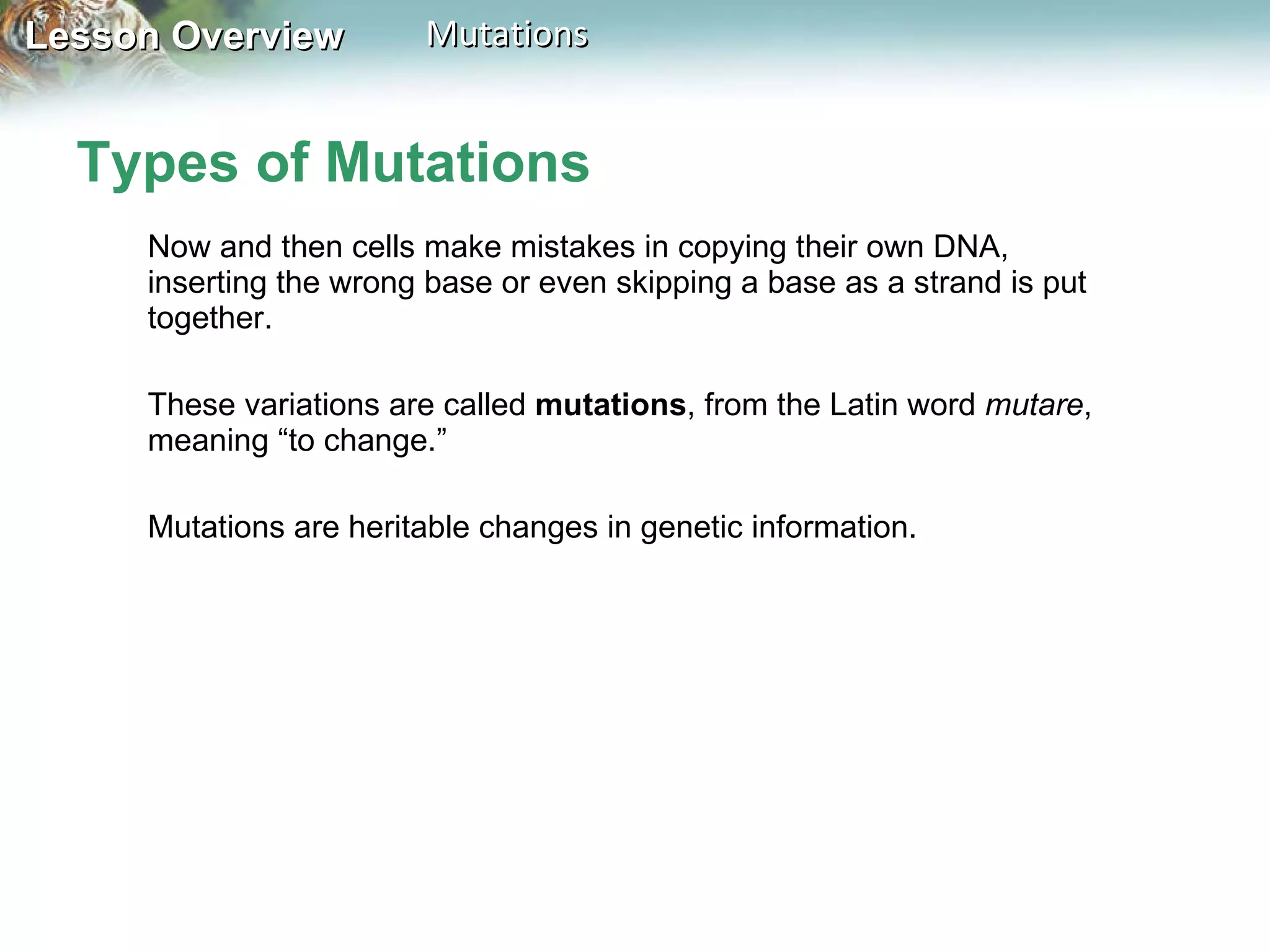 Types of Mutations Now and then cells make mistakes in copying their own DNA, inserting the wrong base or even skipping a base as a strand is put together.  These variations are called  mutations , from the Latin word  mutare , meaning “to change.” Mutations are heritable changes in genetic information.  