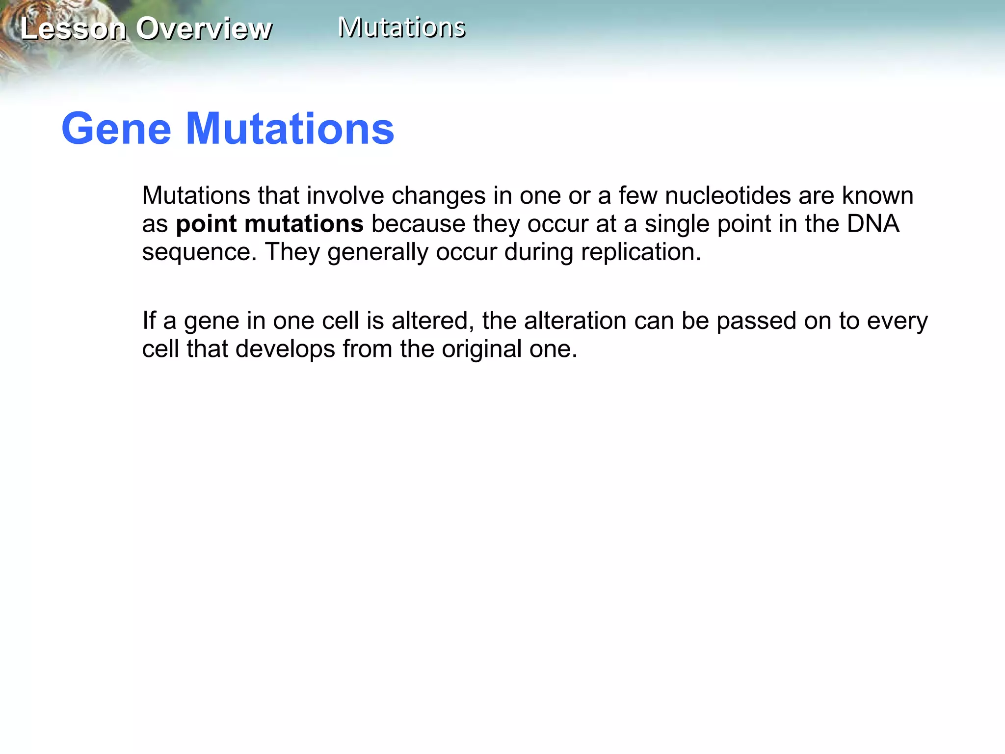 Gene Mutations  Mutations that involve changes in one or a few nucleotides are known as  point mutations  because they occur at a single point in the DNA sequence. They generally occur during replication. If a gene in one cell is altered, the alteration can be passed on to every cell that develops from the original one. 