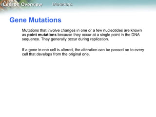 Gene Mutations  Mutations that involve changes in one or a few nucleotides are known as  point mutations  because they occur at a single point in the DNA sequence. They generally occur during replication. If a gene in one cell is altered, the alteration can be passed on to every cell that develops from the original one. 