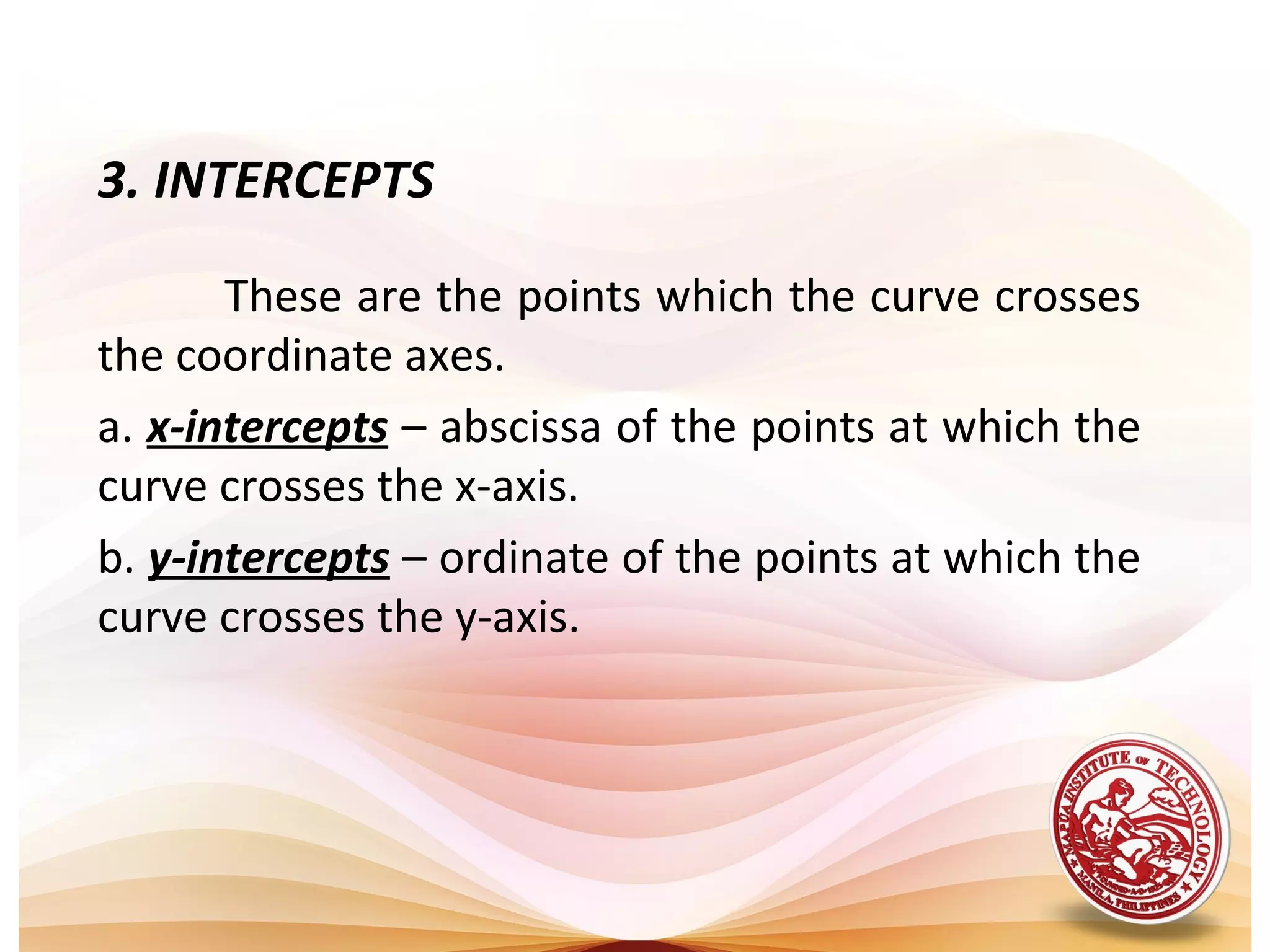 3. INTERCEPTS

       These are the points which the curve crosses
the coordinate axes.
a. x-intercepts – abscissa of the points at which the
curve crosses the x-axis.
b. y-intercepts – ordinate of the points at which the
curve crosses the y-axis.
 
