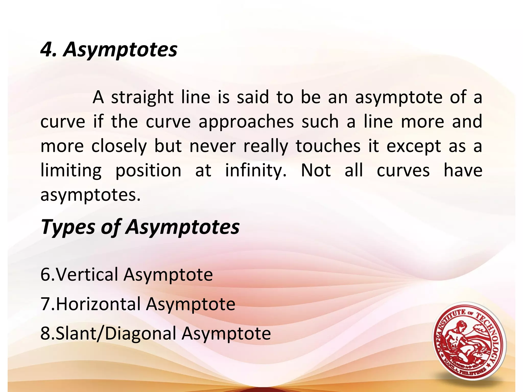 4. Asymptotes

       A straight line is said to be an asymptote of a
curve if the curve approaches such a line more and
more closely but never really touches it except as a
limiting position at infinity. Not all curves have
asymptotes.
Types of Asymptotes

6.Vertical Asymptote
7.Horizontal Asymptote
8.Slant/Diagonal Asymptote
 