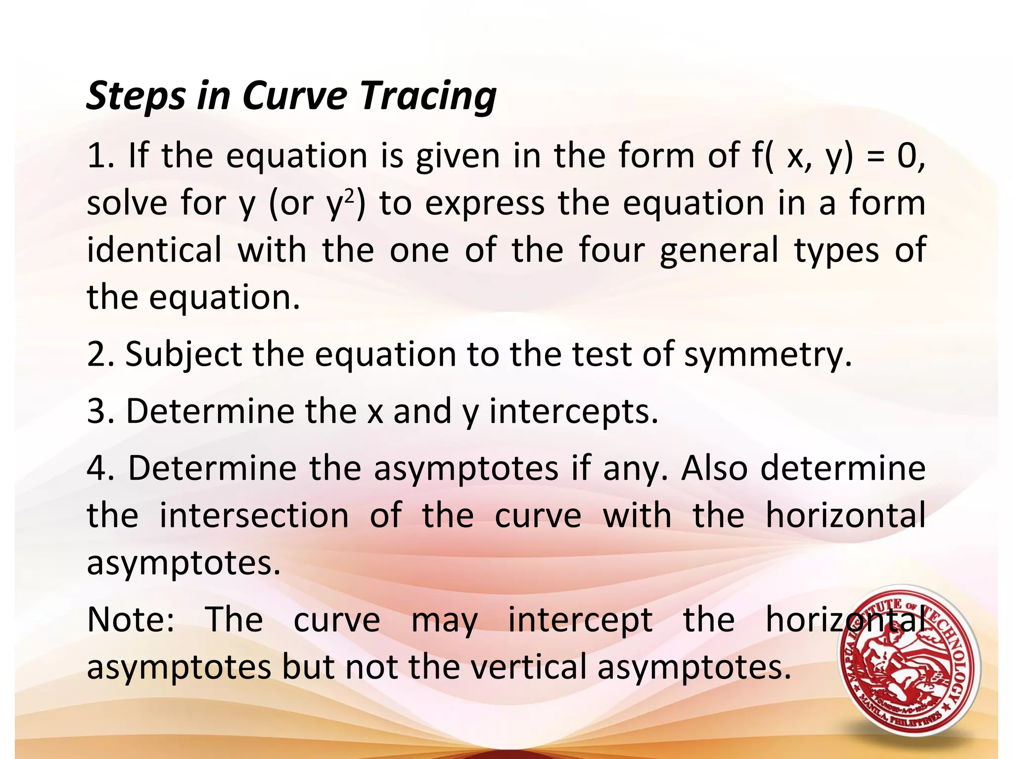 Steps in Curve Tracing
1. If the equation is given in the form of f( x, y) = 0,
solve for y (or y2) to express the equation in a form
identical with the one of the four general types of
the equation.
2. Subject the equation to the test of symmetry.
3. Determine the x and y intercepts.
4. Determine the asymptotes if any. Also determine
the intersection of the curve with the horizontal
asymptotes.
Note: The curve may intercept the horizontal
asymptotes but not the vertical asymptotes.
 