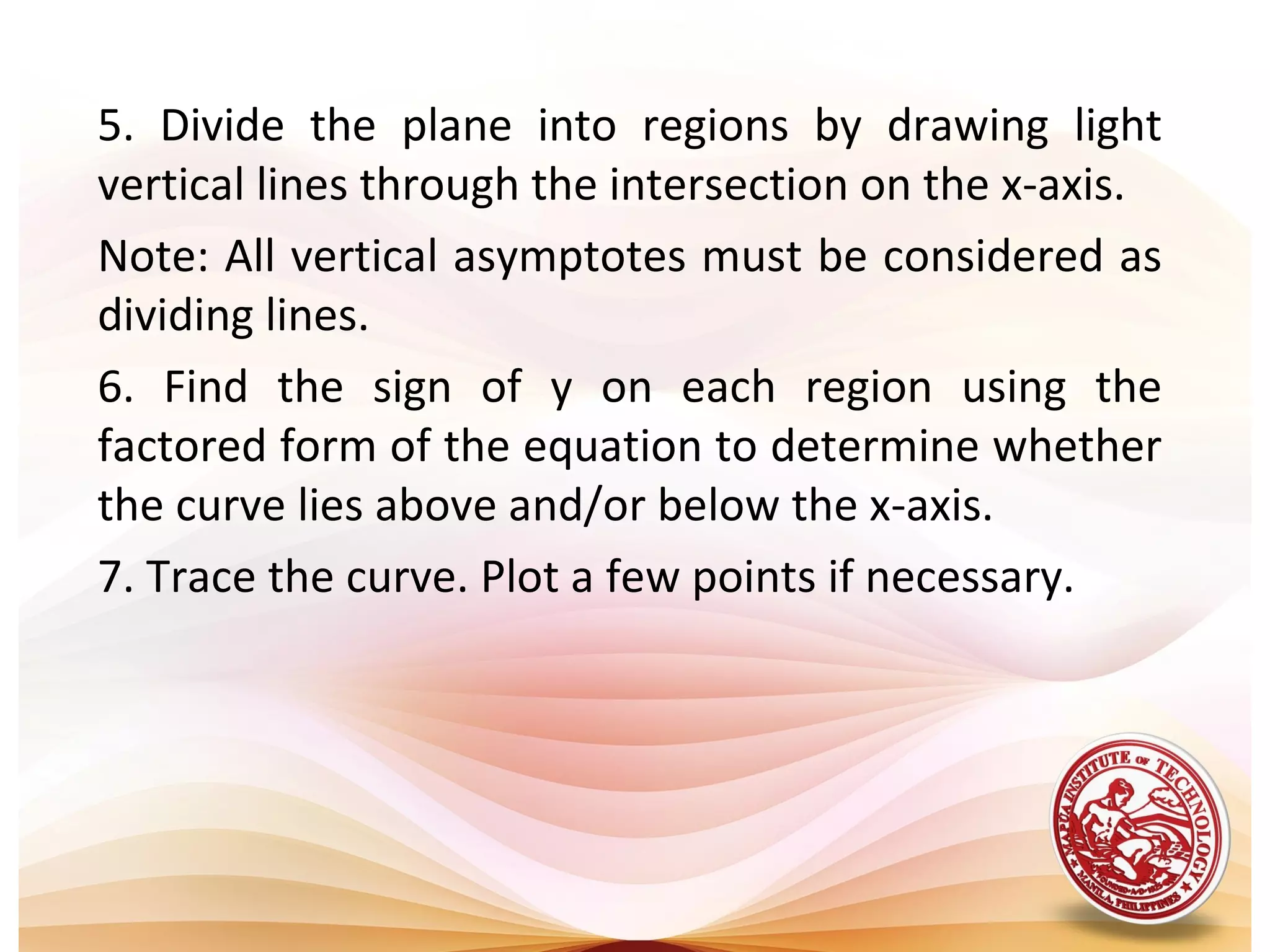 5. Divide the plane into regions by drawing light
vertical lines through the intersection on the x-axis.
Note: All vertical asymptotes must be considered as
dividing lines.
6. Find the sign of y on each region using the
factored form of the equation to determine whether
the curve lies above and/or below the x-axis.
7. Trace the curve. Plot a few points if necessary.
 