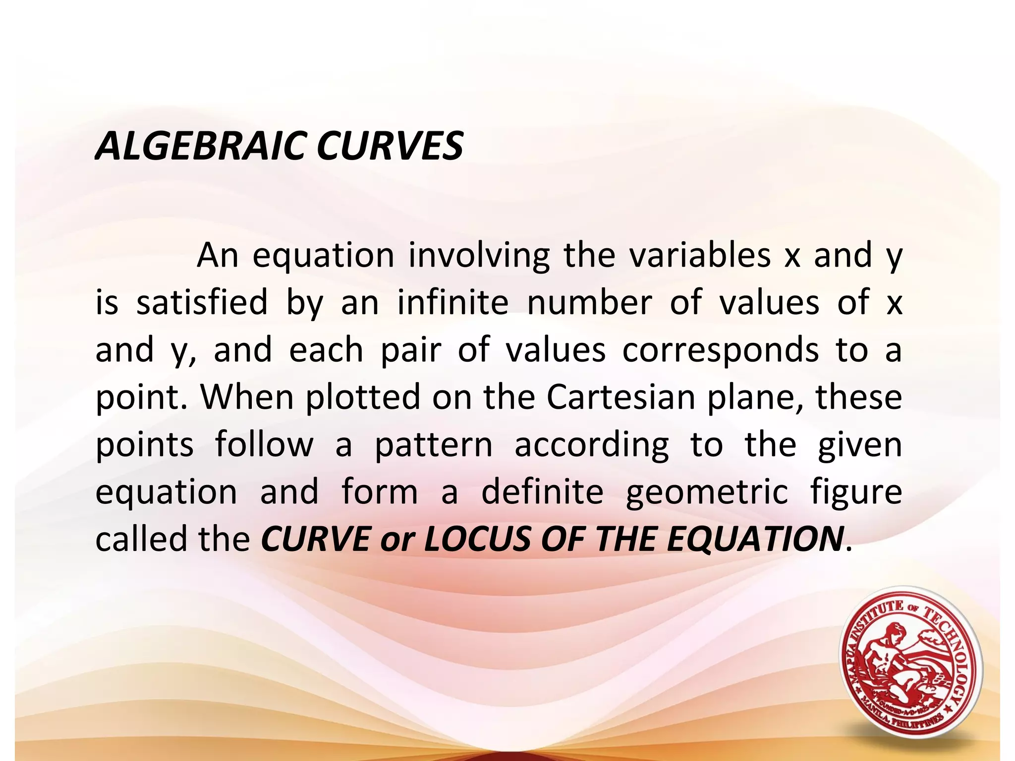ALGEBRAIC CURVES

       An equation involving the variables x and y
is satisfied by an infinite number of values of x
and y, and each pair of values corresponds to a
point. When plotted on the Cartesian plane, these
points follow a pattern according to the given
equation and form a definite geometric figure
called the CURVE or LOCUS OF THE EQUATION.
 
