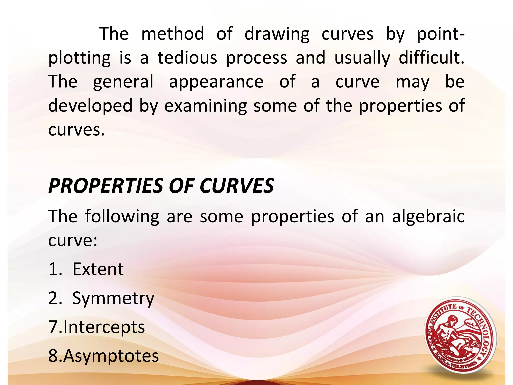 The method of drawing curves by point-
plotting is a tedious process and usually difficult.
The general appearance of a curve may be
developed by examining some of the properties of
curves.

PROPERTIES OF CURVES
The following are some properties of an algebraic
curve:
1. Extent
2. Symmetry
7.Intercepts
8.Asymptotes
 