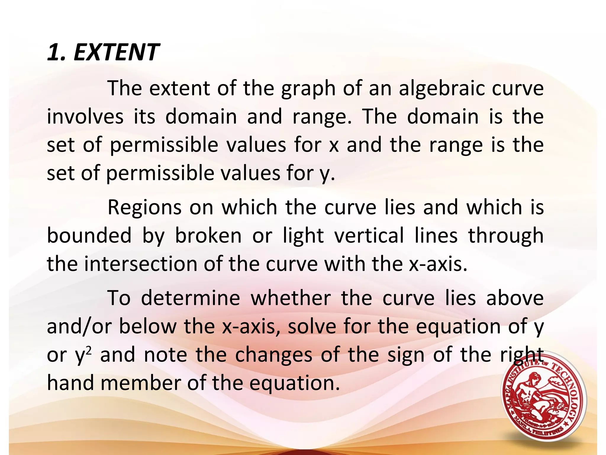 1. EXTENT
       The extent of the graph of an algebraic curve
involves its domain and range. The domain is the
set of permissible values for x and the range is the
set of permissible values for y.
       Regions on which the curve lies and which is
bounded by broken or light vertical lines through
the intersection of the curve with the x-axis.
       To determine whether the curve lies above
and/or below the x-axis, solve for the equation of y
or y2 and note the changes of the sign of the right
hand member of the equation.
 