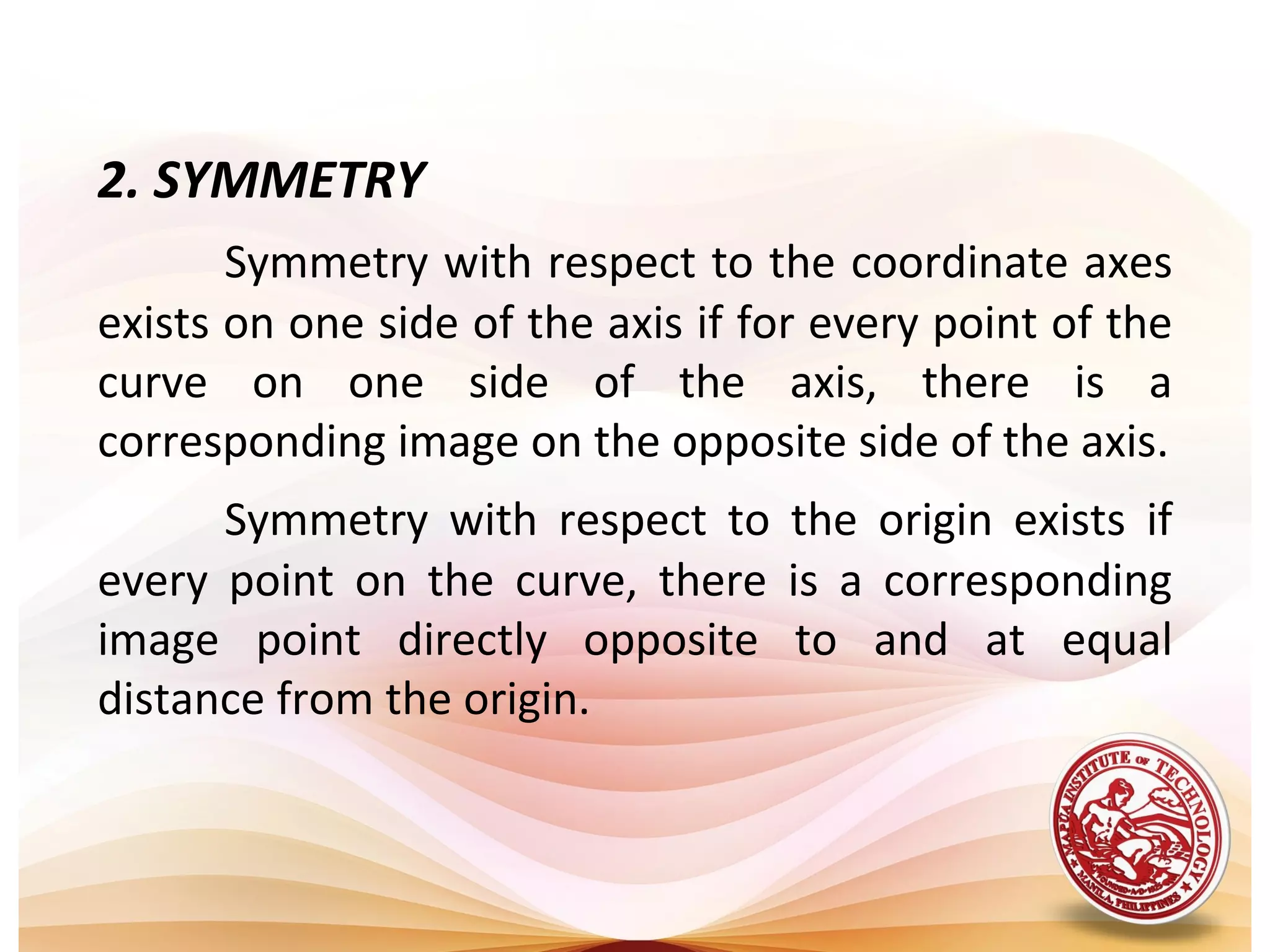2. SYMMETRY
       Symmetry with respect to the coordinate axes
exists on one side of the axis if for every point of the
curve on one side of the axis, there is a
corresponding image on the opposite side of the axis.
      Symmetry with respect to the origin exists if
every point on the curve, there is a corresponding
image point directly opposite to and at equal
distance from the origin.
 