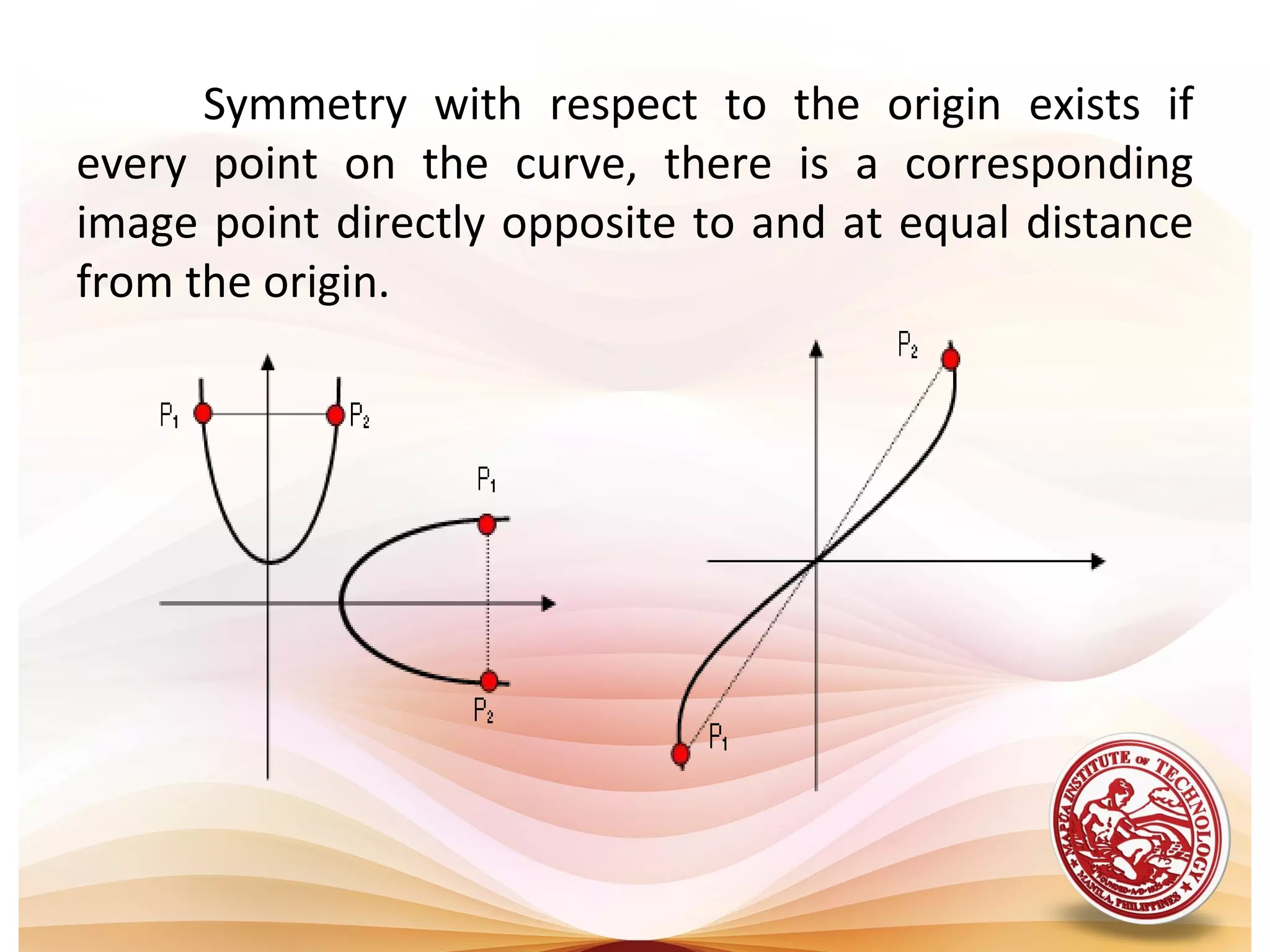 Symmetry with respect to the origin exists if
every point on the curve, there is a corresponding
image point directly opposite to and at equal distance
from the origin.
 