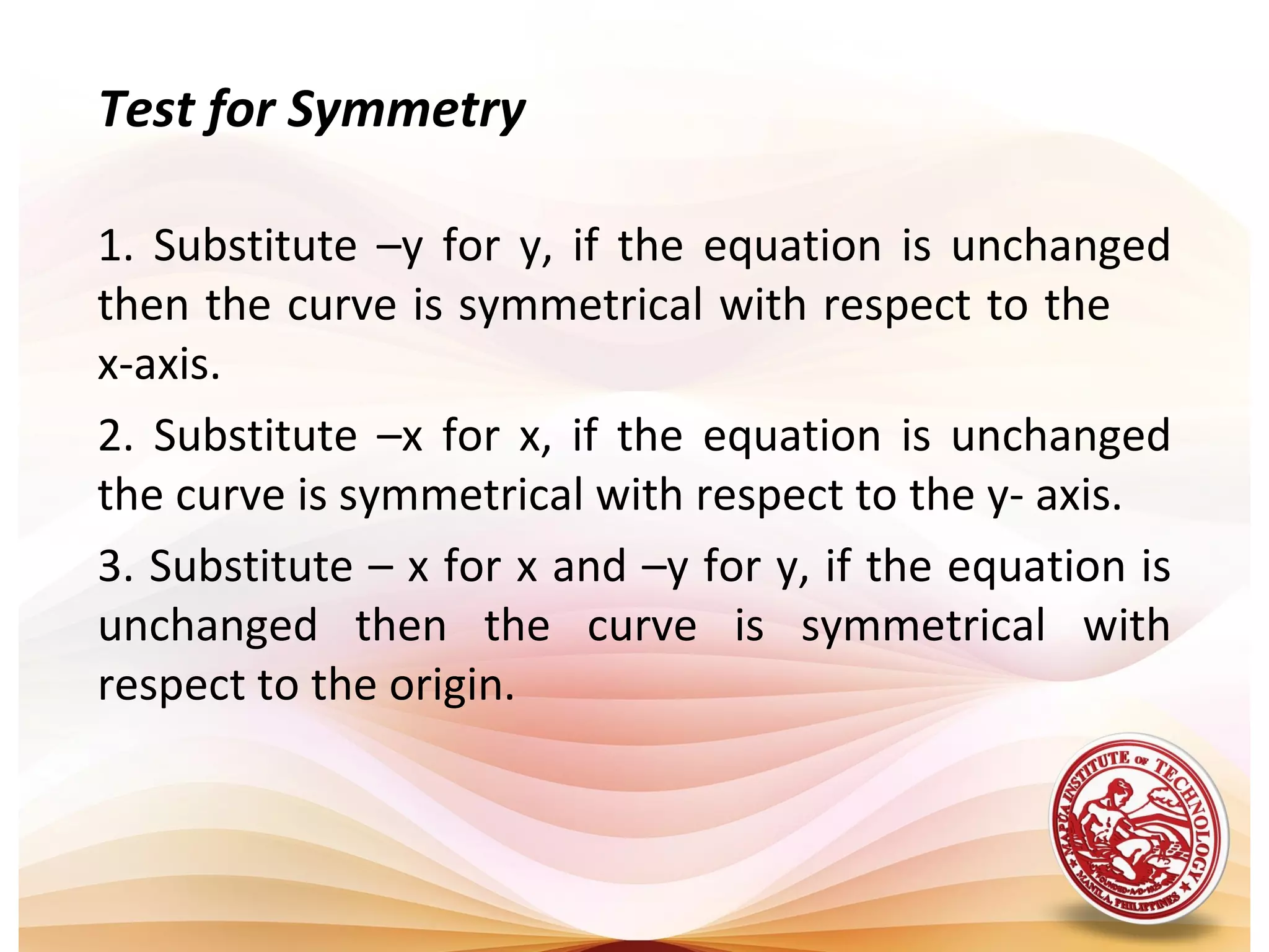 Test for Symmetry

1. Substitute –y for y, if the equation is unchanged
then the curve is symmetrical with respect to the
x-axis.
2. Substitute –x for x, if the equation is unchanged
the curve is symmetrical with respect to the y- axis.
3. Substitute – x for x and –y for y, if the equation is
unchanged then the curve is symmetrical with
respect to the origin.
 