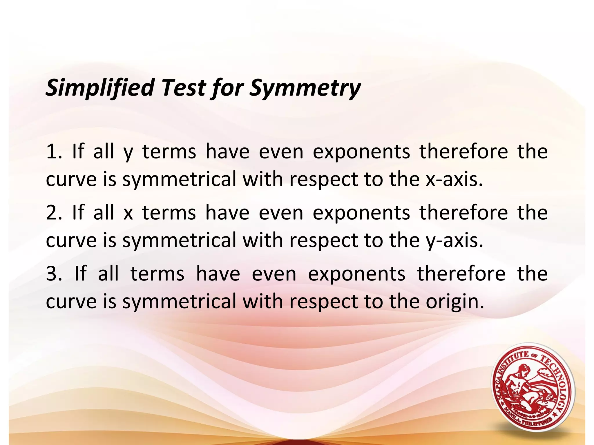 Simplified Test for Symmetry

1. If all y terms have even exponents therefore the
curve is symmetrical with respect to the x-axis.
2. If all x terms have even exponents therefore the
curve is symmetrical with respect to the y-axis.
3. If all terms have even exponents therefore the
curve is symmetrical with respect to the origin.
 