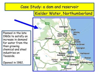 Case Study: a dam and reservoir
Kielder Water, Northumberland
Planned in the late
1960s to satisfy an
increase in demand
for water from the
then growing
chemical and steel
industries on
Teesside.
Opened in 1982.
 