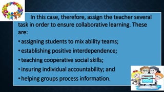 In this case, therefore, assign the teacher several
task in order to ensure collaborative learning. These
are:
•assigning students to mix ability teams;
•establishing positive interdependence;
•teaching cooperative social skills;
•insuring individual accountability; and
•helping groups process information.
 