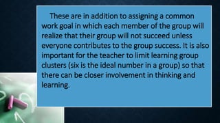 These are in addition to assigning a common
work goal in which each member of the group will
realize that their group will not succeed unless
everyone contributes to the group success. It is also
important for the teacher to limit learning group
clusters (six is the ideal number in a group) so that
there can be closer involvement in thinking and
learning.
 