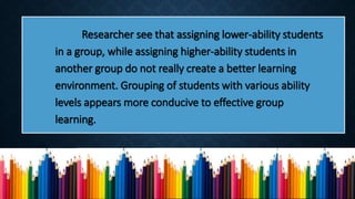 Researcher see that assigning lower-ability students
in a group, while assigning higher-ability students in
another group do not really create a better learning
environment. Grouping of students with various ability
levels appears more conducive to effective group
learning.
 