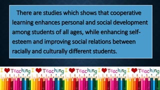 There are studies which shows that cooperative
learning enhances personal and social development
among students of all ages, while enhancing self-
esteem and improving social relations between
racially and culturally different students.
 