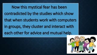 Now this mystical fear has been
contradicted by the studies which show
that when students work with computers
in groups, they cluster and interact with
each other for advice and mutual help.
 