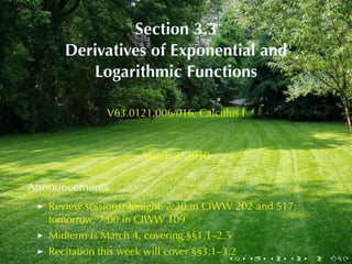 Section	3.3
      Derivatives	of	Exponential	and
         Logarithmic	Functions

               V63.0121.006/016, Calculus	I



                       March	2, 2010


Announcements
   Review	sessions: tonight, 7:30	in	CIWW 202	and	517;
   tomorrow, 7:00	in	CIWW 109
   Midterm	is	March	4, covering	§§1.1–2.5
   Recitation	this	week	will	cover	§§3.1–3.2
                                          .    .   .   .   .   .
 