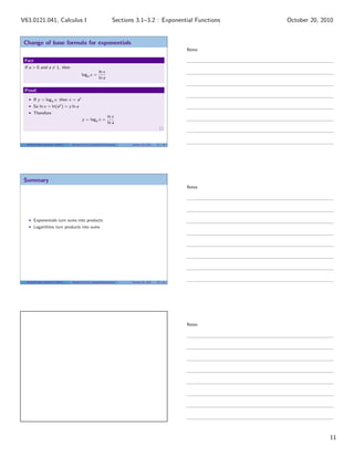 V63.0121.041, Calculus I                                              Sections 3.1–3.2 : Exponential Functions    October 20, 2010


 Change of base formula for exponentials
                                                                                                          Notes

 Fact
 If a > 0 and a = 1, then
                                                          ln x
                                           loga x =
                                                          ln a

 Proof.

        If y = loga x, then x = ay
        So ln x = ln(ay ) = y ln a
        Therefore
                                                                 ln x
                                           y = loga x =
                                                                 ln a



  V63.0121.041, Calculus I (NYU)   Sections 3.1–3.2 Exponential Functions    October 20, 2010   32 / 33




 Summary
                                                                                                          Notes




        Exponentials turn sums into products
        Logarithms turn products into sums




  V63.0121.041, Calculus I (NYU)   Sections 3.1–3.2 Exponential Functions    October 20, 2010   33 / 33




                                                                                                          Notes




                                                                                                                                11
 