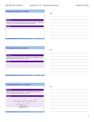 V63.0121.041, Calculus I                                                  Sections 3.1–3.2 : Exponential Functions      October 20, 2010


 Compounded Interest: monthly
                                                                                                                Notes




 Question
 Suppose you save $100 at 10% annual interest, with interest compounded
 twelve times a year. How much do you have after t years?

 Answer




  V63.0121.041, Calculus I (NYU)      Sections 3.1–3.2 Exponential Functions       October 20, 2010   19 / 33




 Compounded Interest: general
                                                                                                                Notes



 Question
 Suppose you save P at interest rate r , with interest compounded n times a
 year. How much do you have after t years?

 Answer




  V63.0121.041, Calculus I (NYU)      Sections 3.1–3.2 Exponential Functions       October 20, 2010   20 / 33




 Compounded Interest: continuous
                                                                                                                Notes

 Question
 Suppose you save P at interest rate r , with interest compounded every
 instant. How much do you have after t years?

 Answer


                                                                                    rnt
                                                   r    nt                     1
                    B(t) = lim P 1 +                         = lim P 1 +
                                   n→∞             n              n→∞          n
                                                              n      rt
                                                         1
                             =P          lim      1+
                                         n→∞             n
                                     independent of P, r , or t




  V63.0121.041, Calculus I (NYU)      Sections 3.1–3.2 Exponential Functions       October 20, 2010   21 / 33




                                                                                                                                       7
 