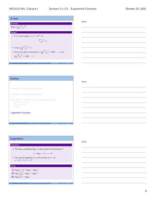 V63.0121.041, Calculus I                                              Sections 3.1–3.2 : Exponential Functions     October 20, 2010


 A limit
                                                                                                           Notes
 Question
                   eh   −1
 What is lim               ?
             h→0        h

 Answer

      If h is small enough, e ≈ (1 + h)1/h . So

                                                 eh − 1
                                                        ≈1
                                                    h

                         eh − 1
      In fact, lim              = 1.
                   h→0      h
                                                           2h − 1
      This can be used to characterize e: lim                     = 0.693 · · · < 1 and
                                                     h→0      h
             3h − 1
       lim          = 1.099 · · · > 1
      h→0       h


  V63.0121.041, Calculus I (NYU)   Sections 3.1–3.2 Exponential Functions     October 20, 2010   25 / 33




 Outline
                                                                                                           Notes


 Deﬁnition of exponential functions

 Properties of exponential Functions

 The number e and the natural exponential function
   Compound Interest
   The number e
   A limit

 Logarithmic Functions




  V63.0121.041, Calculus I (NYU)   Sections 3.1–3.2 Exponential Functions     October 20, 2010   26 / 33




 Logarithms
                                                                                                           Notes
 Deﬁnition

       The base a logarithm loga x is the inverse of the function ax

                                       y = loga x ⇐⇒ x = ay

       The natural logarithm ln x is the inverse of e x . So
       y = ln x ⇐⇒ x = e y .


 Facts

   (i) loga (x · x ) = loga x + loga x
               x
  (ii) loga         = loga x − loga x
              x
 (iii) loga (x r ) = r loga x


  V63.0121.041, Calculus I (NYU)   Sections 3.1–3.2 Exponential Functions     October 20, 2010   27 / 33




                                                                                                                                  9
 