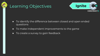 Ignite
Learning Objectives
● To identify the difference between closed and open ended
questions
● To make independent improvements to the game
● To create a survey to gain feedback
 