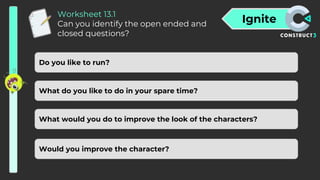 Ignite
Worksheet 13.1
Can you identify the open ended and
closed questions?
Do you like to run?
What do you like to do in your spare time?
What would you do to improve the look of the characters?
Would you improve the character?
 