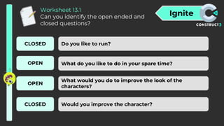 Ignite
Worksheet 13.1
Can you identify the open ended and
closed questions?
Do you like to run?
What do you like to do in your spare time?
What would you do to improve the look of the
characters?
Would you improve the character?
CLOSED
OPEN
OPEN
CLOSED
 