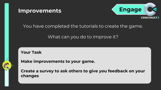 Engage
Improvements
You have completed the tutorials to create the game.
What can you do to improve it?
Your Task
Make improvements to your game.
Create a survey to ask others to give you feedback on your
changes
 