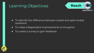 Reach
Learning Objectives
● To identify the difference between closed and open ended
questions
● To make independent improvements to the game
● To create a survey to gain feedback
 