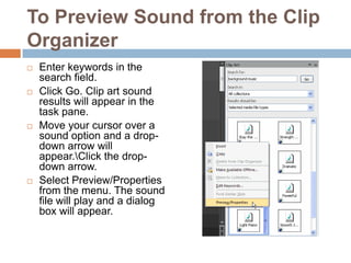 To Preview Sound from the Clip OrganizerEnter keywords in the search field.Click Go. Clip art sound results will appear in the task pane.Move your cursor over a sound option and a drop-down arrow will appear.\Click the drop-down arrow.Select Preview/Properties from the menu. The sound file will play and a dialog box will appear.