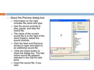About the Preview dialog box:Information on the right includes file name and type.Use the sound controls to play, pause, and stop the sound file.The name of the current sound file is to the right of the word Caption, below the sound controls.Click the Next and Previous arrows to open and listen to an additional sound file.Click the Close button to close the dialog box. The last active sound file appears selected in the Clip Art task pane.Insert the sound file, if you wish.