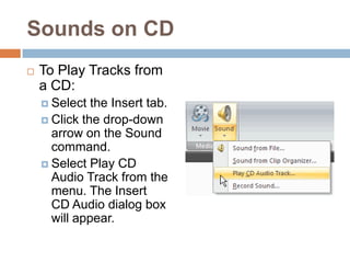 Sounds on CDTo Play Tracks from a CD:Select the Insert tab.Click the drop-down arrow on the Sound command.Select Play CD Audio Track from the menu. The Insert CD Audio dialog box will appear.