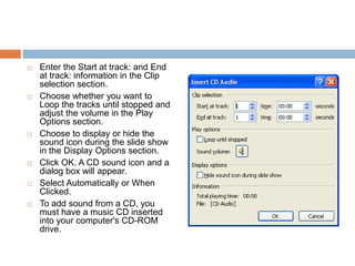 Enter the Start at track: and End at track: information in the Clip selection section.Choose whether you want to Loop the tracks until stopped and adjust the volume in the Play Options section.Choose to display or hide the sound icon during the slide show in the Display Options section.Click OK. A CD sound icon and a dialog box will appear.Select Automatically or When Clicked.To add sound from a CD, you must have a music CD inserted into your computer's CD-ROM drive.